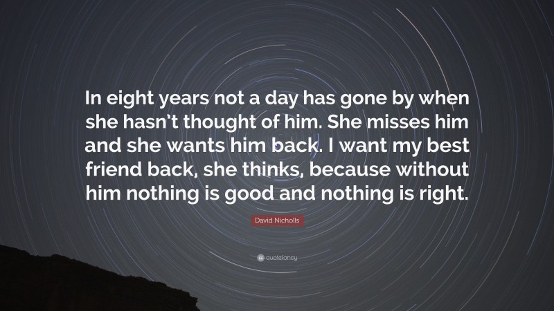 David Nicholls Quote: “In eight years not a day has gone by when she hasn’t thought of him. She misses him and she wants him back. I want my best friend back, she thinks, because without him nothing is good and nothing is right.”