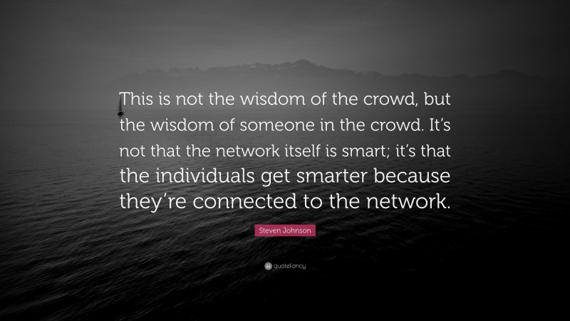 Steven Johnson Quote: “This is not the wisdom of the crowd, but the wisdom of someone in the crowd. It’s not that the network itself is smart; it’s that the individuals get smarter because they’re connected to the network.”