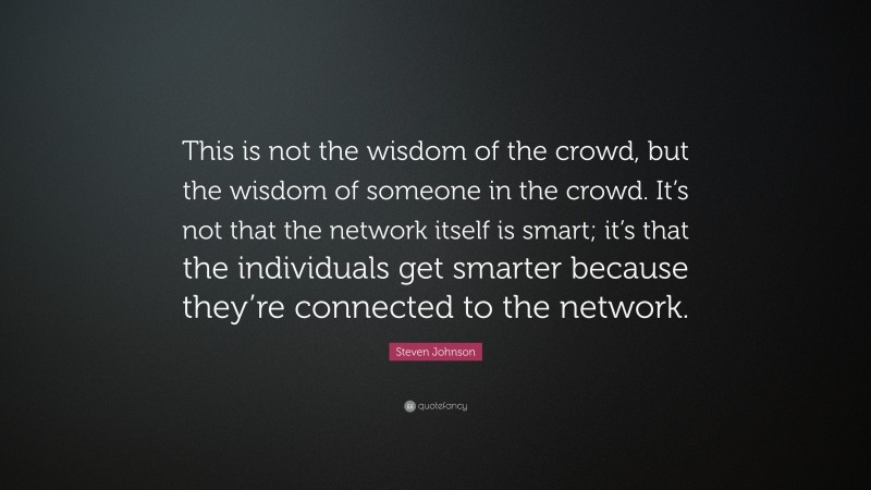 Steven Johnson Quote: “This is not the wisdom of the crowd, but the wisdom of someone in the crowd. It’s not that the network itself is smart; it’s that the individuals get smarter because they’re connected to the network.”