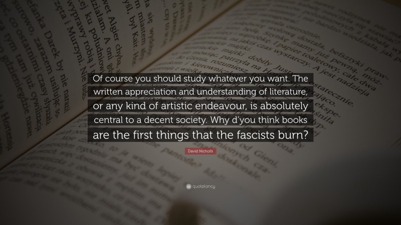 David Nicholls Quote: “Of course you should study whatever you want. The written appreciation and understanding of literature, or any kind of artistic endeavour, is absolutely central to a decent society. Why d’you think books are the first things that the fascists burn?”