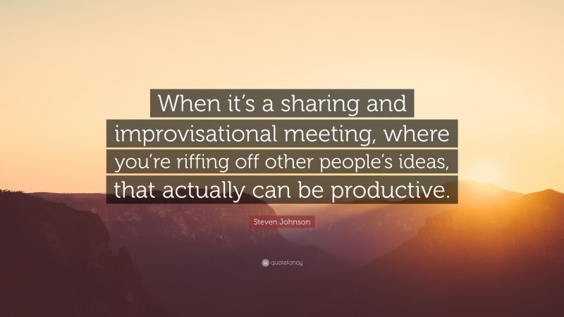 Steven Johnson Quote: “When it’s a sharing and improvisational meeting, where you’re riffing off other people’s ideas, that actually can be productive.”