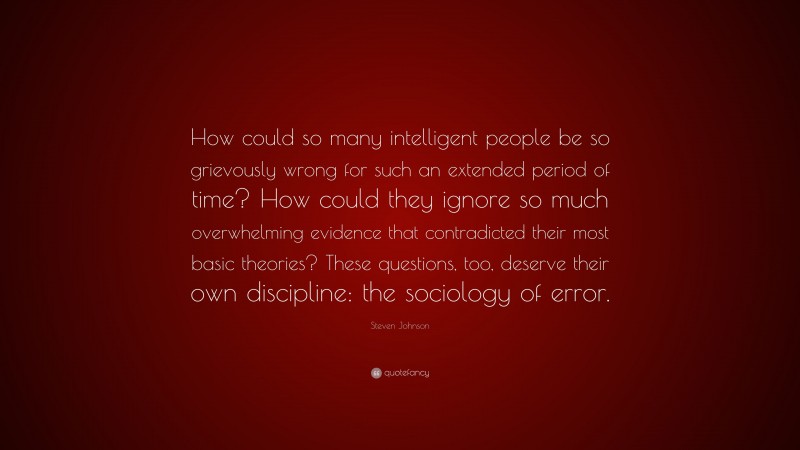 Steven Johnson Quote: “How could so many intelligent people be so grievously wrong for such an extended period of time? How could they ignore so much overwhelming evidence that contradicted their most basic theories? These questions, too, deserve their own discipline: the sociology of error.”