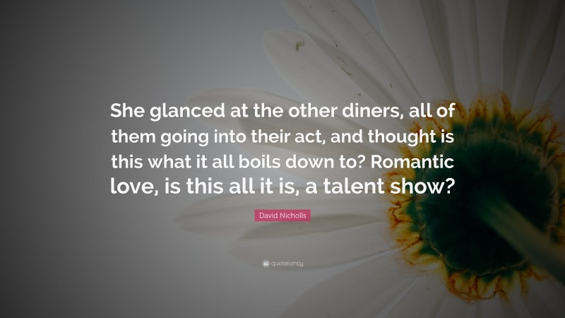 David Nicholls Quote: “She glanced at the other diners, all of them going into their act, and thought is this what it all boils down to? Romantic love, is this all it is, a talent show?”