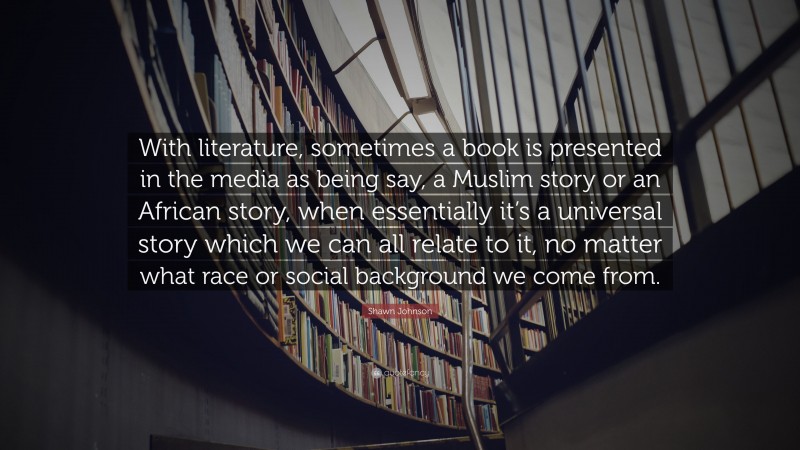 Shawn Johnson Quote: “With literature, sometimes a book is presented in the media as being say, a Muslim story or an African story, when essentially it’s a universal story which we can all relate to it, no matter what race or social background we come from.”