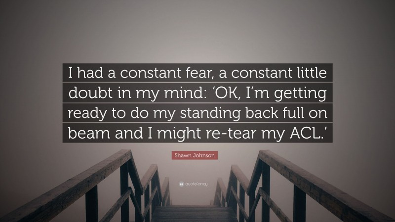 Shawn Johnson Quote: “I had a constant fear, a constant little doubt in my mind: ‘OK, I’m getting ready to do my standing back full on beam and I might re-tear my ACL.’”