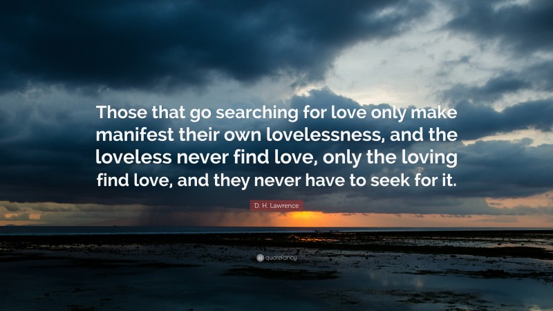 D. H. Lawrence Quote: “Those that go searching for love only make manifest their own lovelessness, and the loveless never find love, only the loving find love, and they never have to seek for it.”