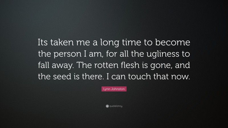 Lynn Johnston Quote: “Its taken me a long time to become the person I am, for all the ugliness to fall away. The rotten flesh is gone, and the seed is there. I can touch that now.”