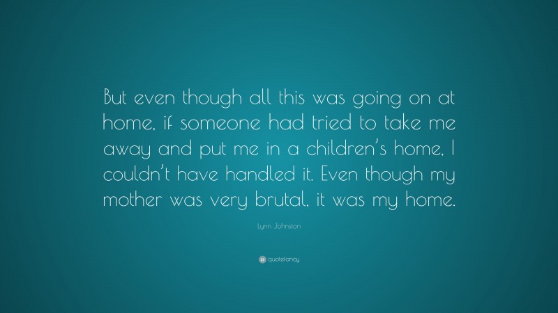 Lynn Johnston Quote: “But even though all this was going on at home, if someone had tried to take me away and put me in a children’s home, I couldn’t have handled it. Even though my mother was very brutal, it was my home.”