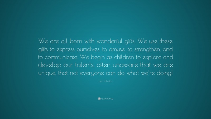 Lynn Johnston Quote: “We are all born with wonderful gifts. We use these gifts to express ourselves, to amuse, to strengthen, and to communicate. We begin as children to explore and develop our talents, often unaware that we are unique, that not everyone can do what we’re doing!”