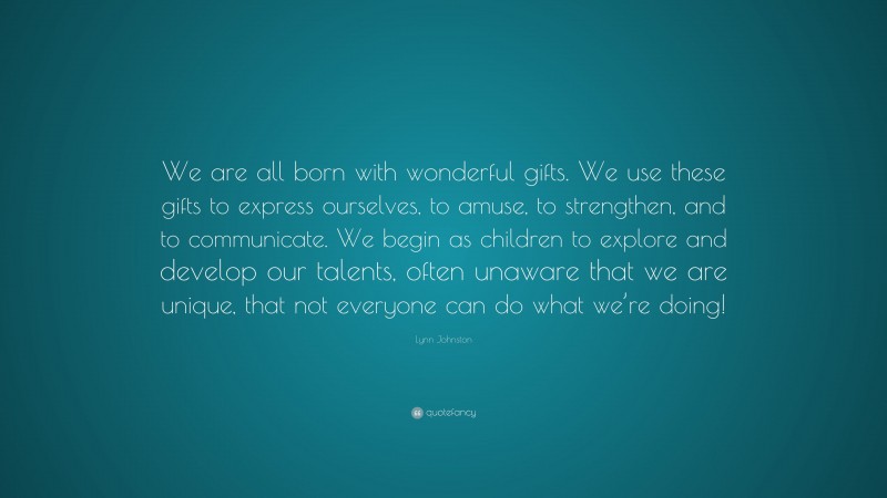 Lynn Johnston Quote: “We are all born with wonderful gifts. We use these gifts to express ourselves, to amuse, to strengthen, and to communicate. We begin as children to explore and develop our talents, often unaware that we are unique, that not everyone can do what we’re doing!”