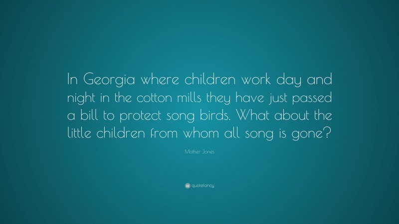 Mother Jones Quote: “In Georgia where children work day and night in the cotton mills they have just passed a bill to protect song birds. What about the little children from whom all song is gone?”
