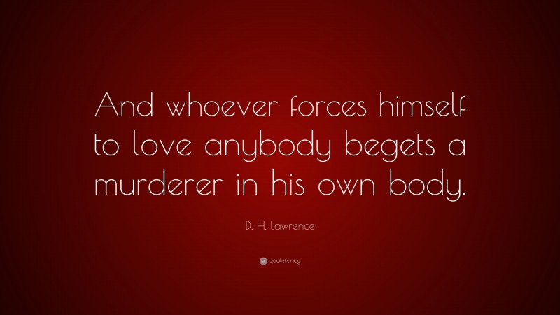 D. H. Lawrence Quote: “And whoever forces himself to love anybody begets a murderer in his own body.”