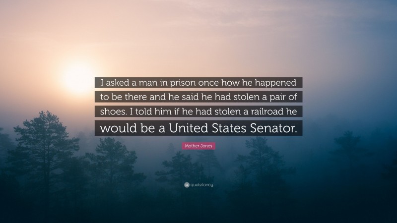 Mother Jones Quote: “I asked a man in prison once how he happened to be there and he said he had stolen a pair of shoes. I told him if he had stolen a railroad he would be a United States Senator.”