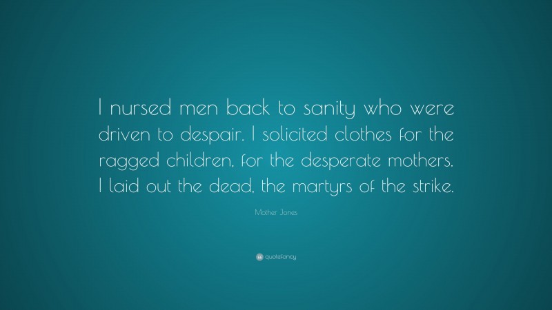 Mother Jones Quote: “I nursed men back to sanity who were driven to despair. I solicited clothes for the ragged children, for the desperate mothers. I laid out the dead, the martyrs of the strike.”