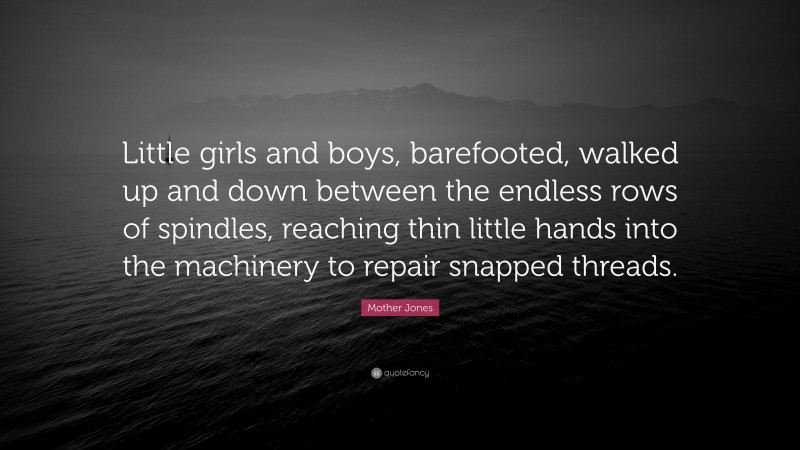 Mother Jones Quote: “Little girls and boys, barefooted, walked up and down between the endless rows of spindles, reaching thin little hands into the machinery to repair snapped threads.”