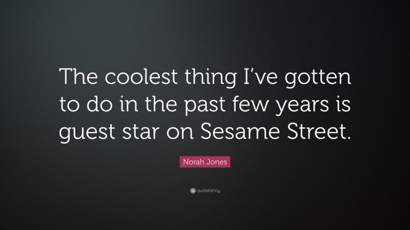 Norah Jones Quote: “The coolest thing I’ve gotten to do in the past few years is guest star on Sesame Street.”