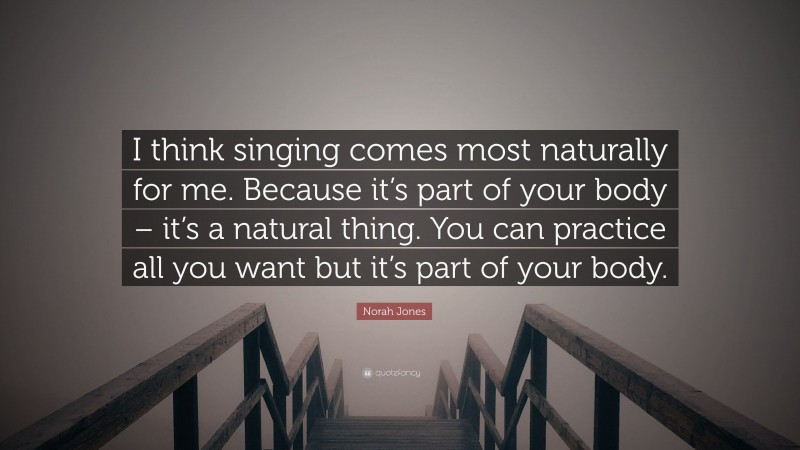 Norah Jones Quote: “I think singing comes most naturally for me. Because it’s part of your body – it’s a natural thing. You can practice all you want but it’s part of your body.”