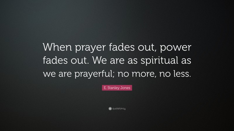 E. Stanley Jones Quote: “When prayer fades out, power fades out. We are as spiritual as we are prayerful; no more, no less.”
