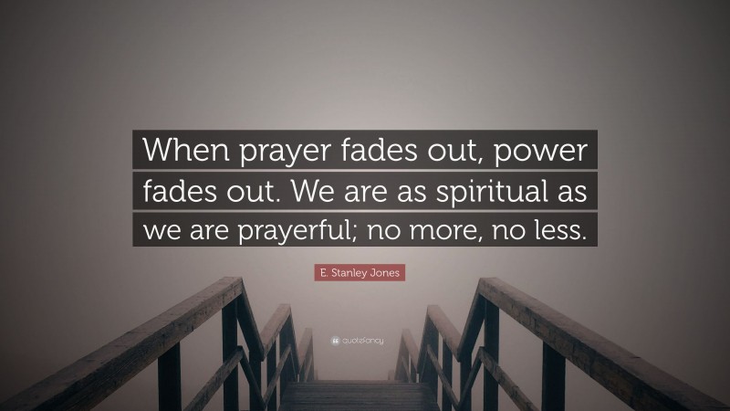 E. Stanley Jones Quote: “When prayer fades out, power fades out. We are as spiritual as we are prayerful; no more, no less.”