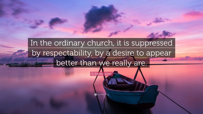 E. Stanley Jones Quote: “In the ordinary church, it is suppressed by respectability, by a desire to appear better than we really are.”