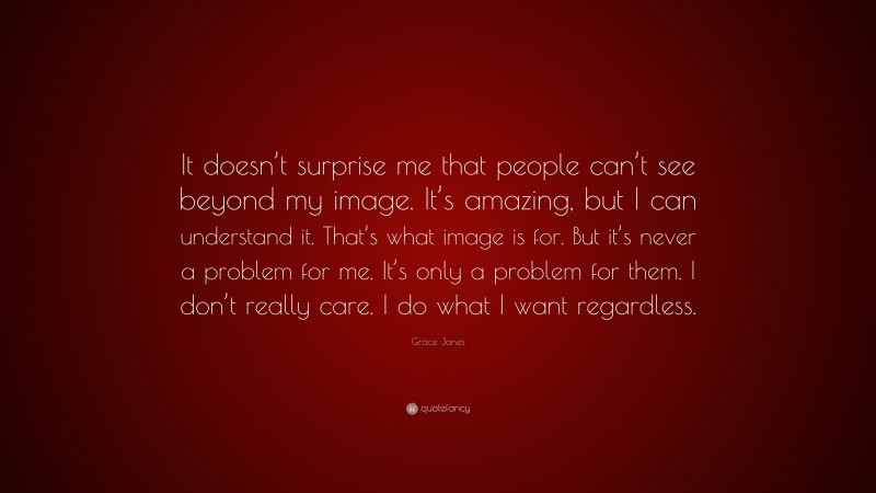 Grace Jones Quote: “It doesn’t surprise me that people can’t see beyond my image. It’s amazing, but I can understand it. That’s what image is for. But it’s never a problem for me. It’s only a problem for them. I don’t really care. I do what I want regardless.”
