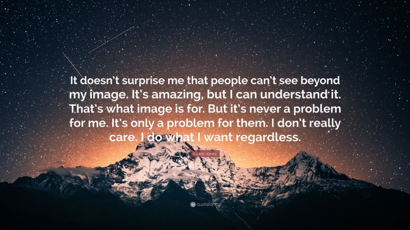 Grace Jones Quote: “It doesn’t surprise me that people can’t see beyond my image. It’s amazing, but I can understand it. That’s what image is for. But it’s never a problem for me. It’s only a problem for them. I don’t really care. I do what I want regardless.”