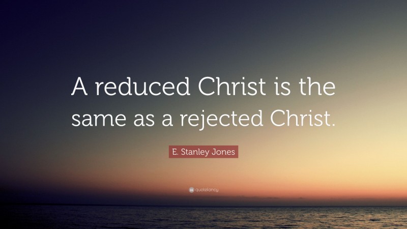E. Stanley Jones Quote: “A reduced Christ is the same as a rejected Christ.”