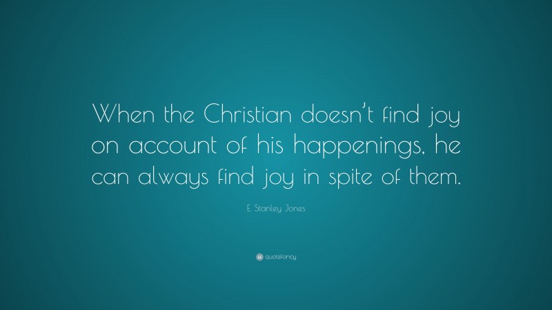 E. Stanley Jones Quote: “When the Christian doesn’t find joy on account of his happenings, he can always find joy in spite of them.”