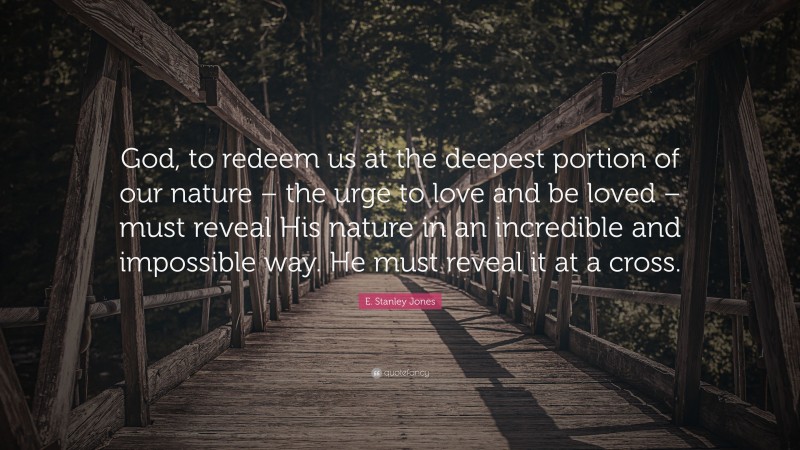 E. Stanley Jones Quote: “God, to redeem us at the deepest portion of our nature – the urge to love and be loved – must reveal His nature in an incredible and impossible way. He must reveal it at a cross.”