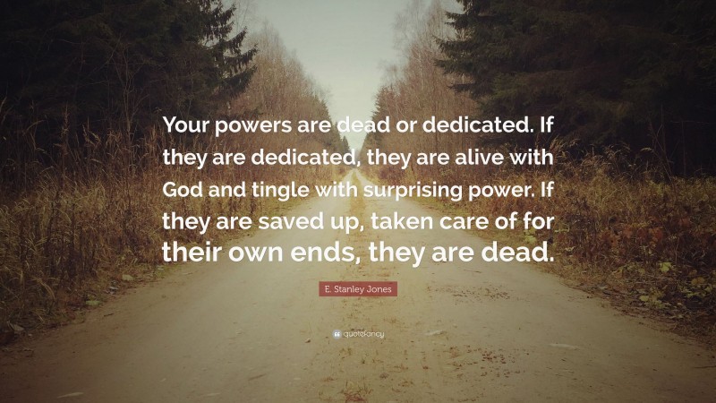 E. Stanley Jones Quote: “Your powers are dead or dedicated. If they are dedicated, they are alive with God and tingle with surprising power. If they are saved up, taken care of for their own ends, they are dead.”