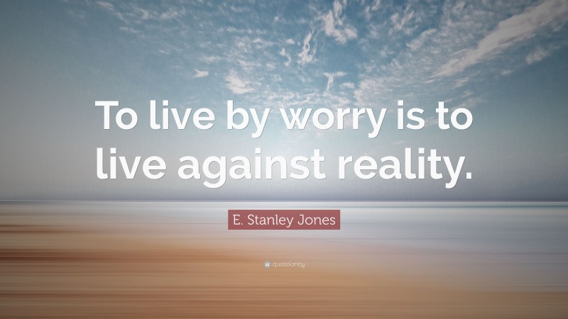 E. Stanley Jones Quote: “To live by worry is to live against reality.”