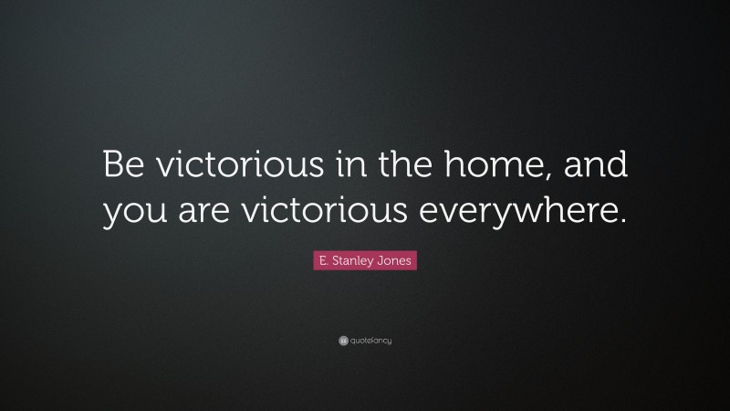 E. Stanley Jones Quote: “Be victorious in the home, and you are victorious everywhere.”