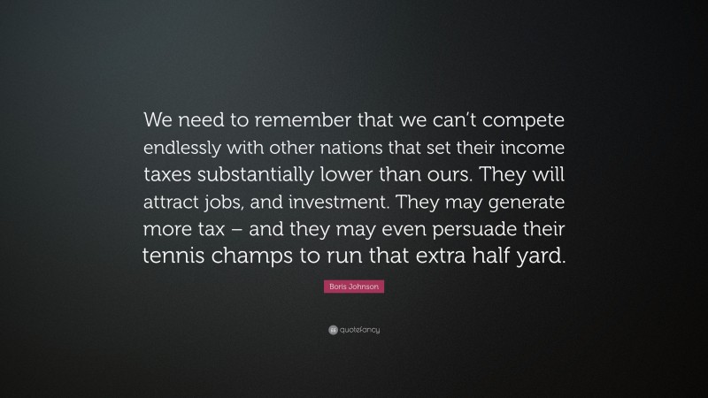 Boris Johnson Quote: “We need to remember that we can’t compete endlessly with other nations that set their income taxes substantially lower than ours. They will attract jobs, and investment. They may generate more tax – and they may even persuade their tennis champs to run that extra half yard.”