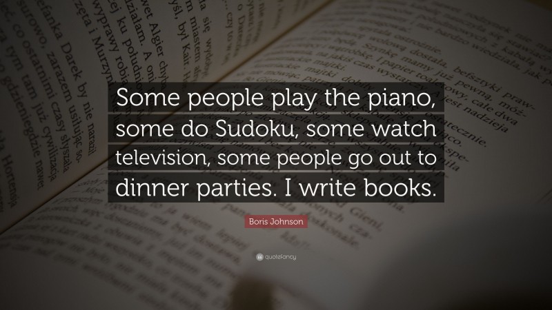 Boris Johnson Quote: “Some people play the piano, some do Sudoku, some watch television, some people go out to dinner parties. I write books.”