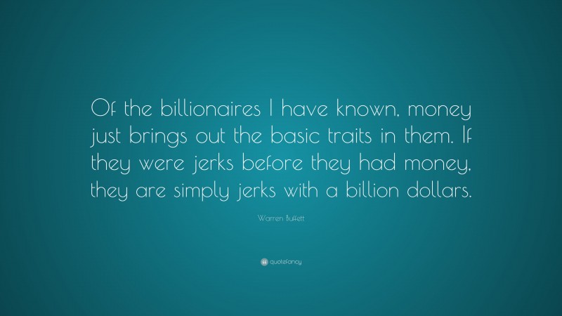 Warren Buffett Quote: “Of the billionaires I have known, money just brings out the basic traits in them. If they were jerks before they had money, they are simply jerks with a billion dollars.”