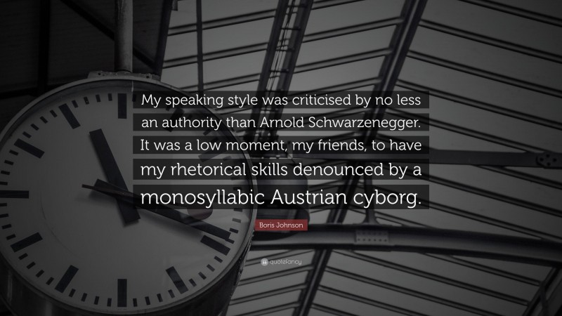 Boris Johnson Quote: “My speaking style was criticised by no less an authority than Arnold Schwarzenegger. It was a low moment, my friends, to have my rhetorical skills denounced by a monosyllabic Austrian cyborg.”