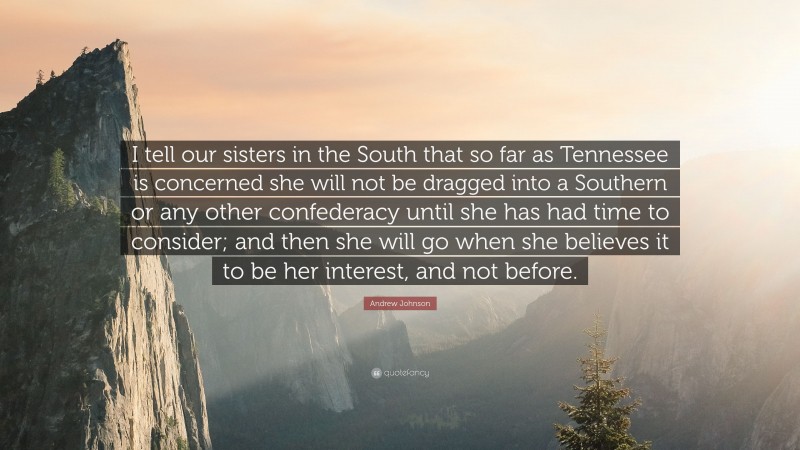 Andrew Johnson Quote: “I tell our sisters in the South that so far as Tennessee is concerned she will not be dragged into a Southern or any other confederacy until she has had time to consider; and then she will go when she believes it to be her interest, and not before.”