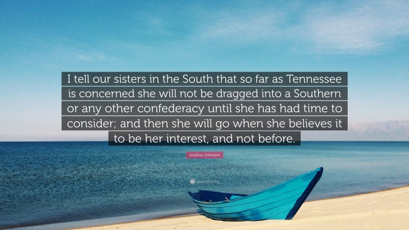 Andrew Johnson Quote: “I tell our sisters in the South that so far as Tennessee is concerned she will not be dragged into a Southern or any other confederacy until she has had time to consider; and then she will go when she believes it to be her interest, and not before.”