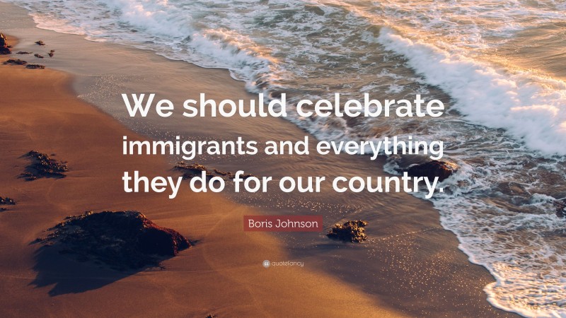Boris Johnson Quote: “We should celebrate immigrants and everything they do for our country.”