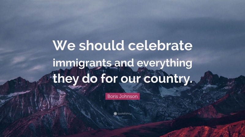 Boris Johnson Quote: “We should celebrate immigrants and everything they do for our country.”