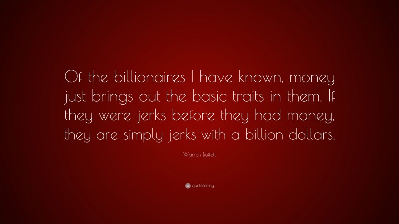 Warren Buffett Quote: “Of the billionaires I have known, money just brings out the basic traits in them. If they were jerks before they had money, they are simply jerks with a billion dollars.”