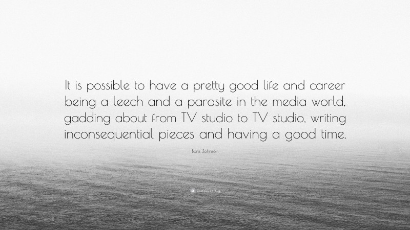 Boris Johnson Quote: “It is possible to have a pretty good life and career being a leech and a parasite in the media world, gadding about from TV studio to TV studio, writing inconsequential pieces and having a good time.”
