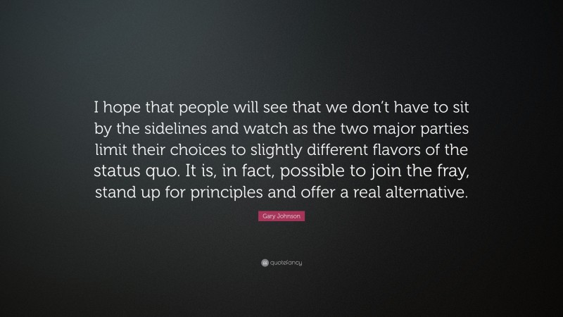 Gary Johnson Quote: “I hope that people will see that we don’t have to sit by the sidelines and watch as the two major parties limit their choices to slightly different flavors of the status quo. It is, in fact, possible to join the fray, stand up for principles and offer a real alternative.”