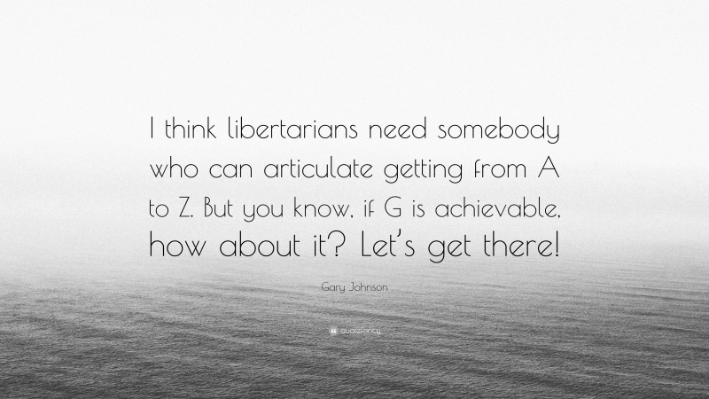 Gary Johnson Quote: “I think libertarians need somebody who can articulate getting from A to Z. But you know, if G is achievable, how about it? Let’s get there!”