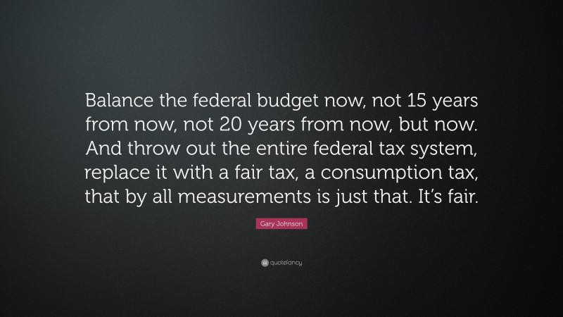 Gary Johnson Quote: “Balance the federal budget now, not 15 years from now, not 20 years from now, but now. And throw out the entire federal tax system, replace it with a fair tax, a consumption tax, that by all measurements is just that. It’s fair.”