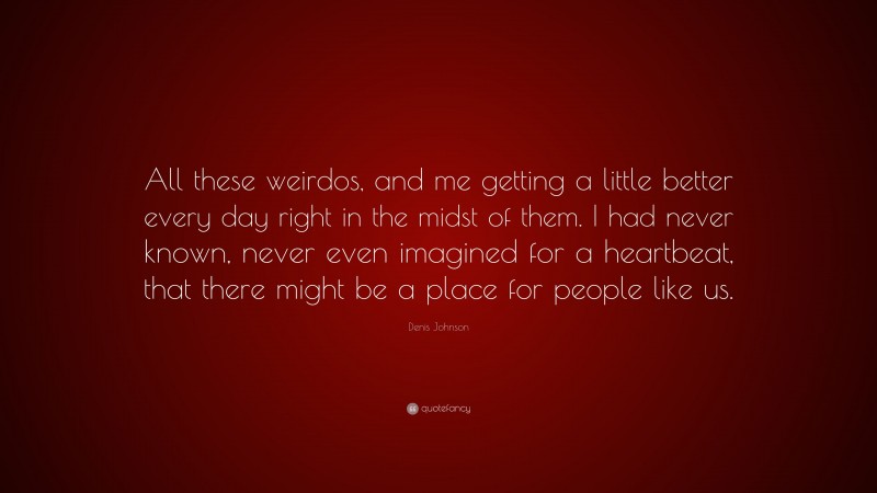 Denis Johnson Quote: “All these weirdos, and me getting a little better every day right in the midst of them. I had never known, never even imagined for a heartbeat, that there might be a place for people like us.”