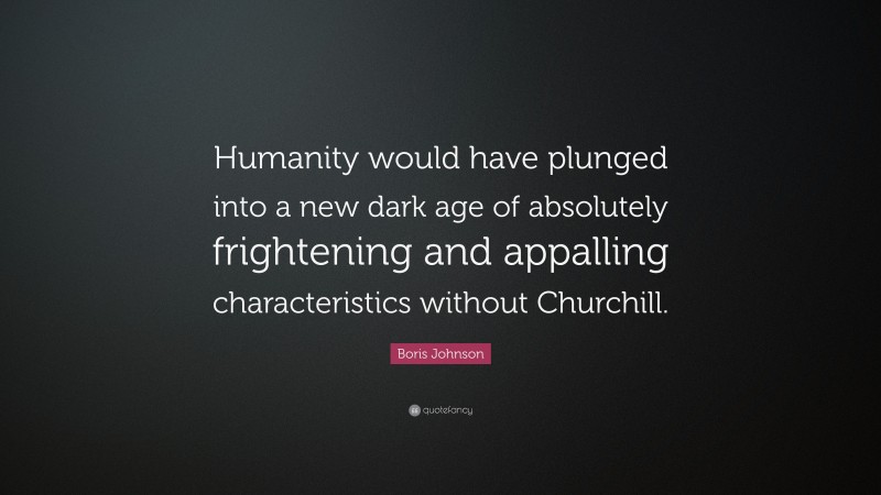 Boris Johnson Quote: “Humanity would have plunged into a new dark age of absolutely frightening and appalling characteristics without Churchill.”