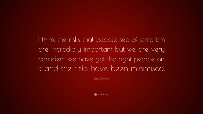 Boris Johnson Quote: “I think the risks that people see of terrorism are incredibly important but we are very confident we have got the right people on it and the risks have been minimised.”
