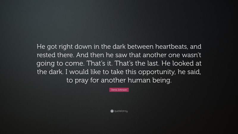 Denis Johnson Quote: “He got right down in the dark between heartbeats, and rested there. And then he saw that another one wasn’t going to come. That’s it. That’s the last. He looked at the dark. I would like to take this opportunity, he said, to pray for another human being.”