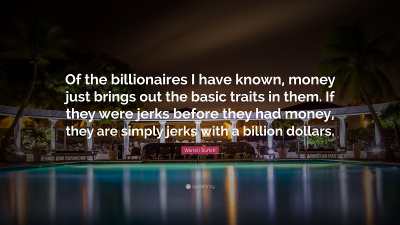Warren Buffett Quote: “Of the billionaires I have known, money just brings out the basic traits in them. If they were jerks before they had money, they are simply jerks with a billion dollars.”